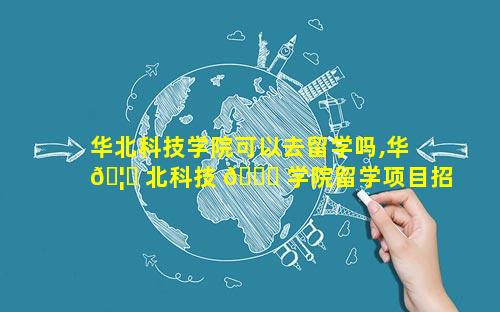 华北科技学院可以去留学吗,华 🦈 北科技 🐋 学院留学项目招标